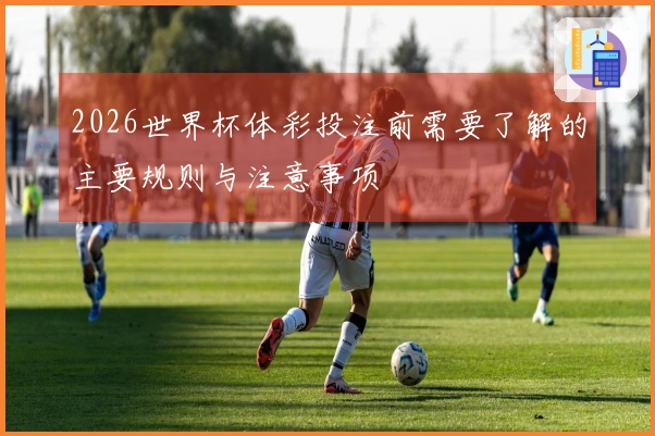 2026世界杯体彩投注前需要了解的主要规则与注意事项