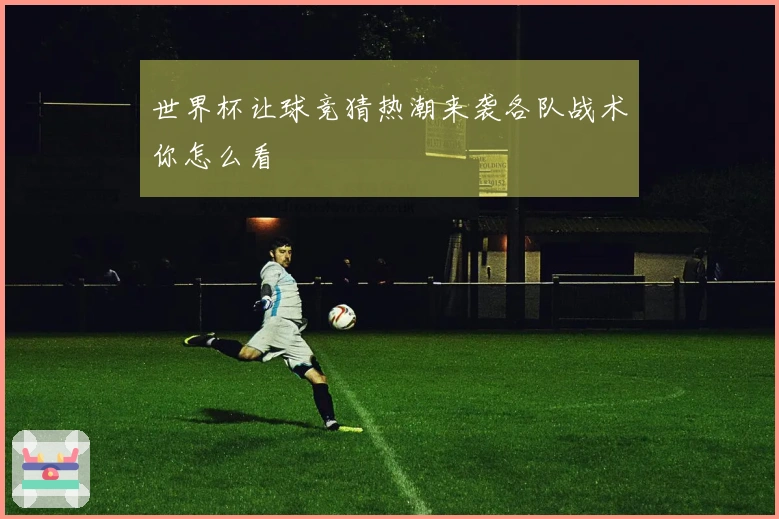 世界杯让球竞猜热潮来袭各队战术你怎么看