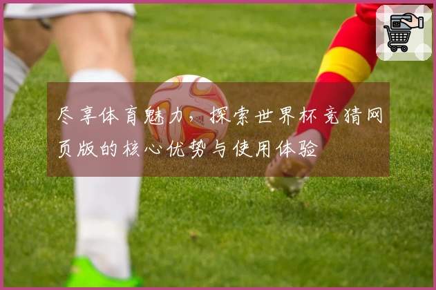 尽享体育魅力,探索世界杯竞猜网页版的核心优势与使用体验